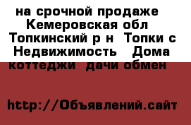 на срочной продаже - Кемеровская обл., Топкинский р-н, Топки с. Недвижимость » Дома, коттеджи, дачи обмен   